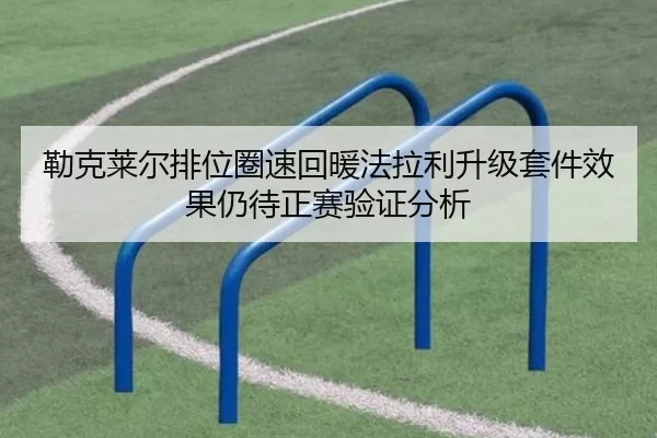 勒克莱尔排位圈速回暖法拉利升级套件效果仍待正赛验证分析
