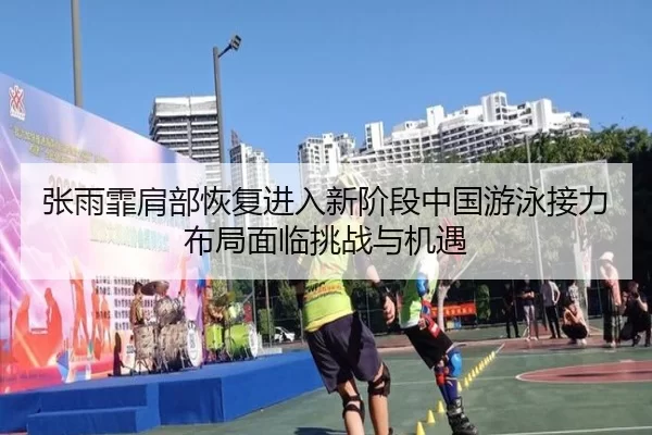 张雨霏肩部恢复进入新阶段中国游泳接力布局面临挑战与机遇